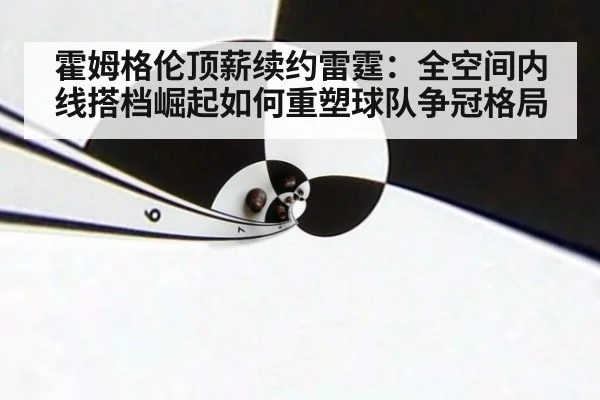 霍姆格伦顶薪续约雷霆：全空间内线搭档崛起如何重塑球队争冠格局